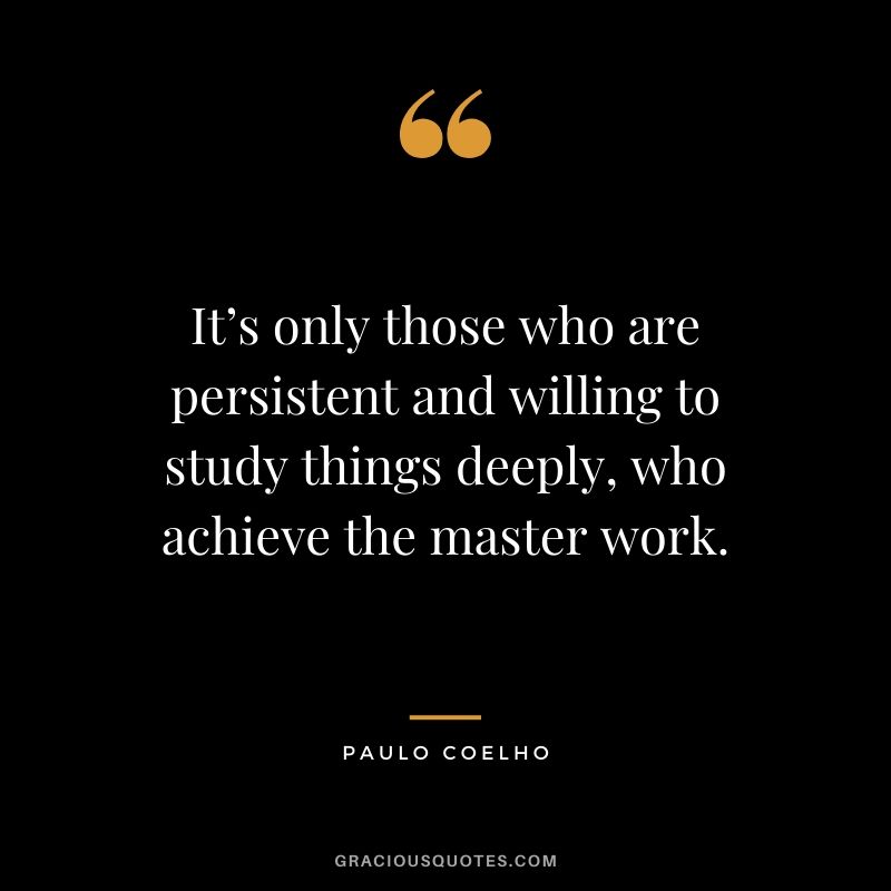 It’s only those who are persistent and willing to study things deeply, who achieve the master work.
