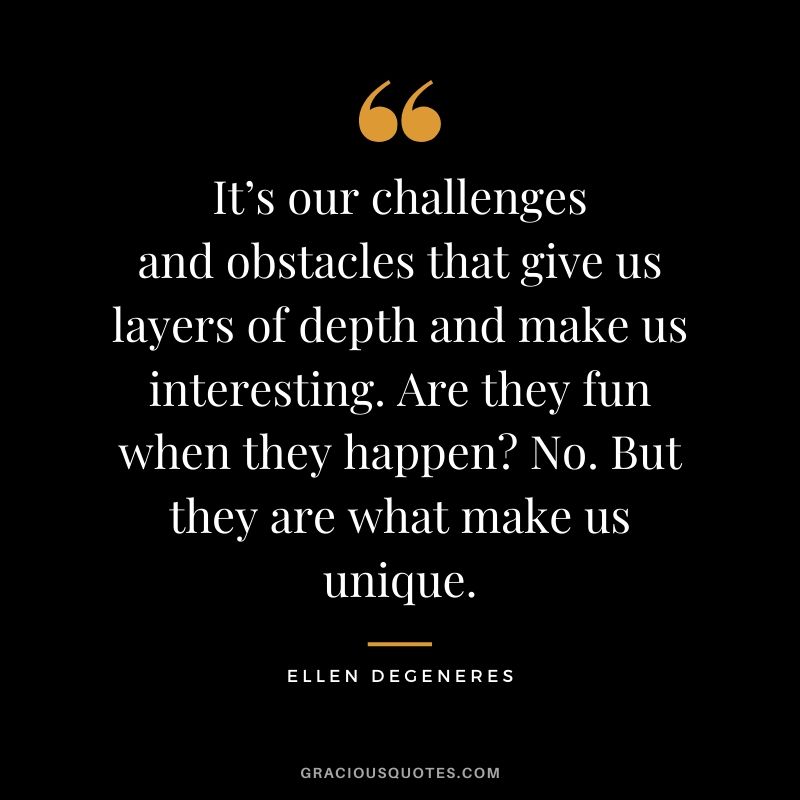 It’s our challenges and obstacles that give us layers of depth and make us interesting. Are they fun when they happen? No. But they are what make us unique.