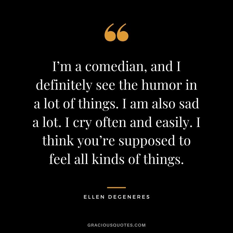 I’m a comedian, and I definitely see the humor in a lot of things. I am also sad a lot. I cry often and easily. I think you’re supposed to feel all kinds of things.