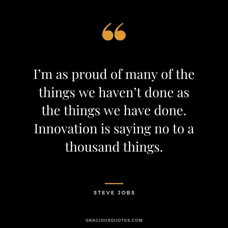 I’m as proud of many of the things we haven’t done as the things we have done. Innovation is saying no to a thousand things.