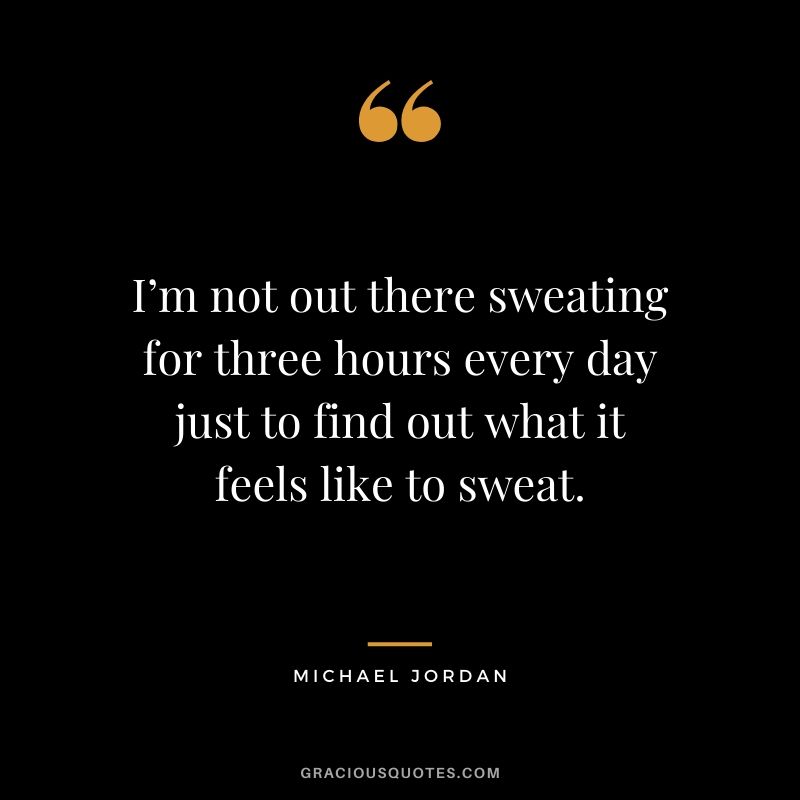 I’m not out there sweating for three hours every day just to find out what it feels like to sweat.