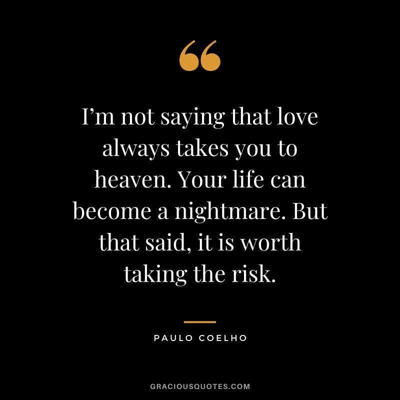 I’m not saying that love always takes you to heaven. Your life can become a nightmare. But that said, it is worth taking the risk.