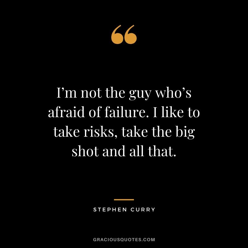 I’m not the guy who’s afraid of failure. I like to take risks, take the big shot and all that.