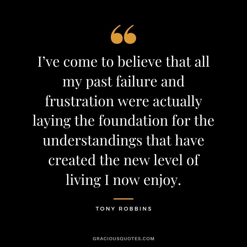 I’ve come to believe that all my past failure and frustration were actually laying the foundation for the understandings that have created the new level of living I now enjoy.