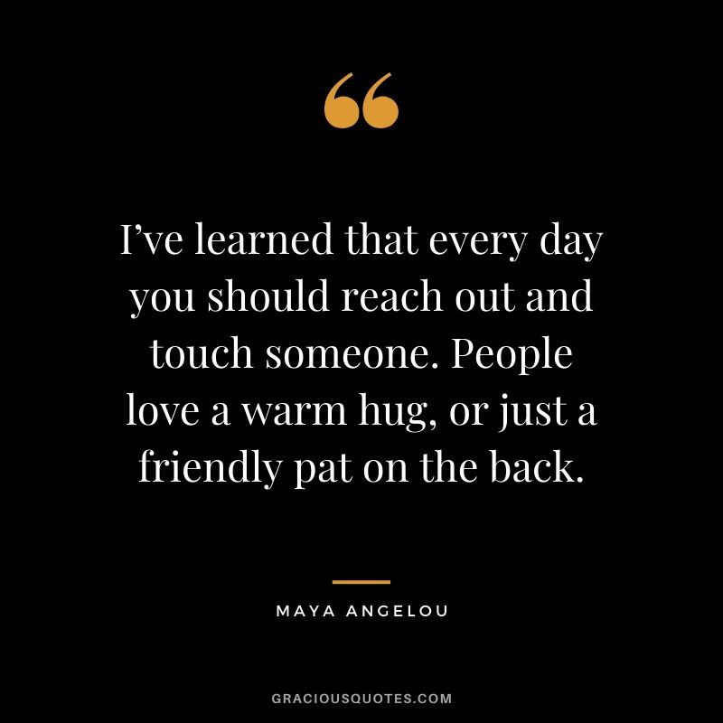 I’ve learned that every day you should reach out and touch someone. People love a warm hug, or just a friendly pat on the back.