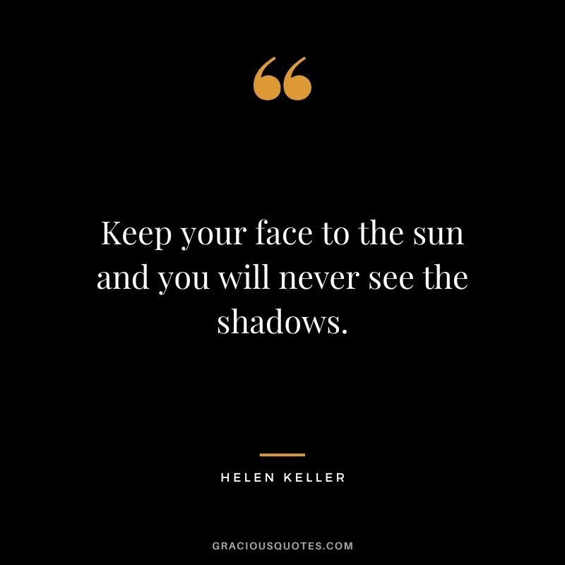 Keep your face to the sun and you will never see the shadows.