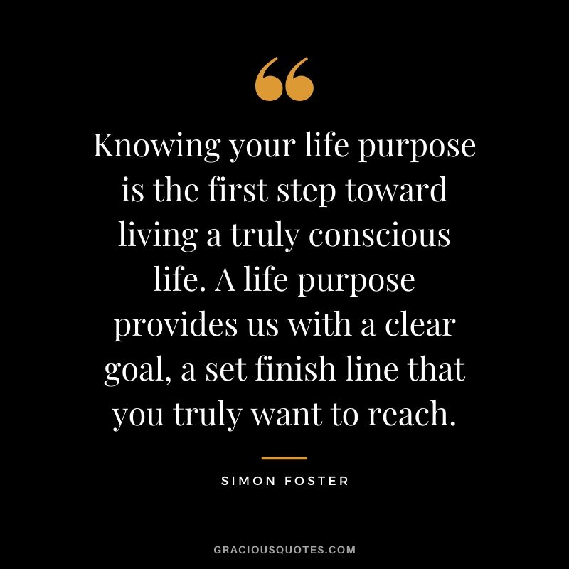 Knowing your life purpose is the first step toward living a truly conscious life. A life purpose provides us with a clear goal, a set finish line that you truly want to reach. - Simon Foster