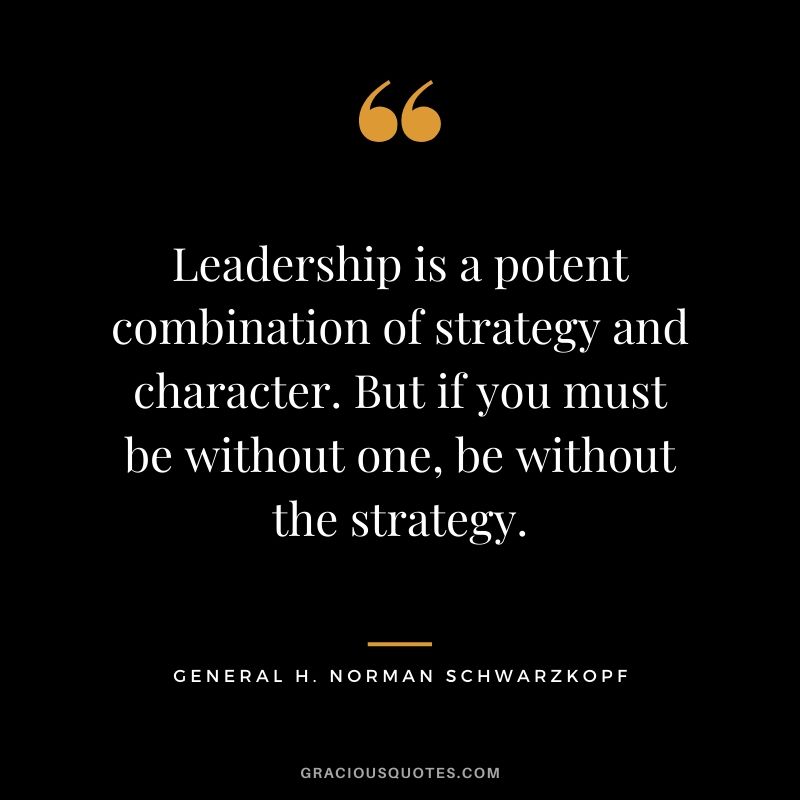 Leadership is a potent combination of strategy and character. But if you must be without one, be without the strategy. - General H. Norman Schwarzkopf