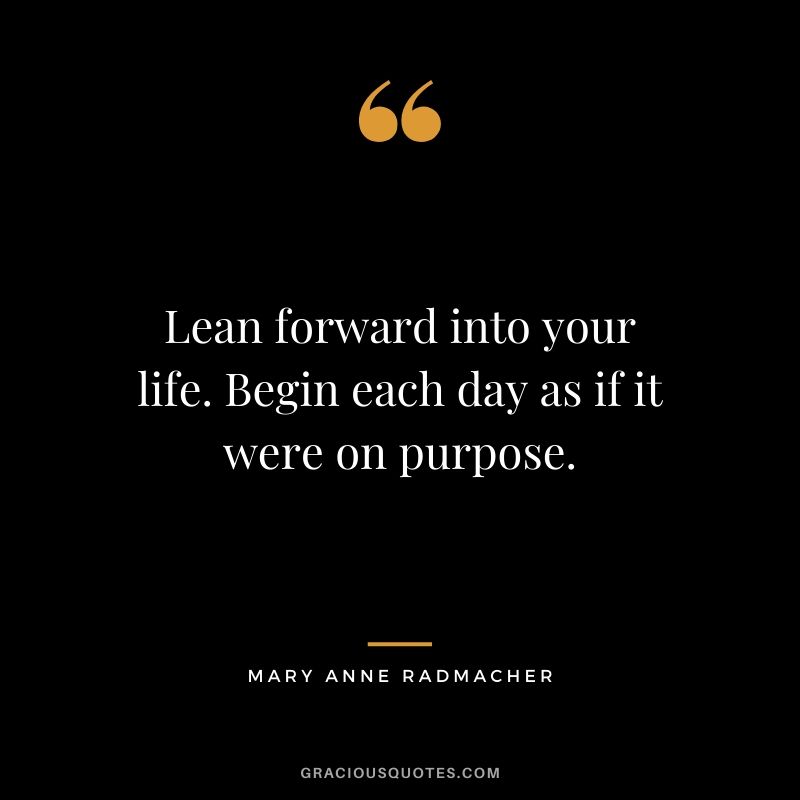 Lean forward into your life. Begin each day as if it were on purpose. - Mary Anne Radmacher
