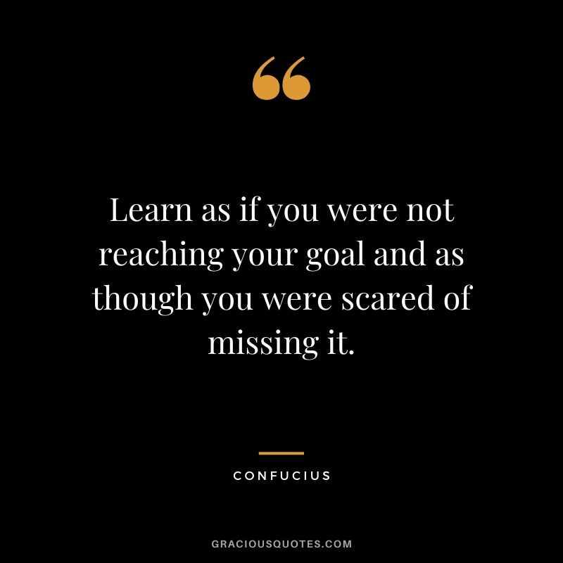 Learn as if you were not reaching your goal and as though you were scared of missing it.