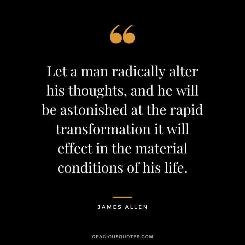 Let a man radically alter his thoughts, and he will be astonished at the rapid transformation it will effect in the material conditions of his life.