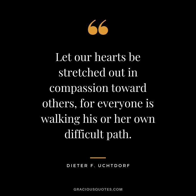 Let our hearts be stretched out in compassion toward others, for everyone is walking his or her own difficult path. - Dieter F. Uchtdorf