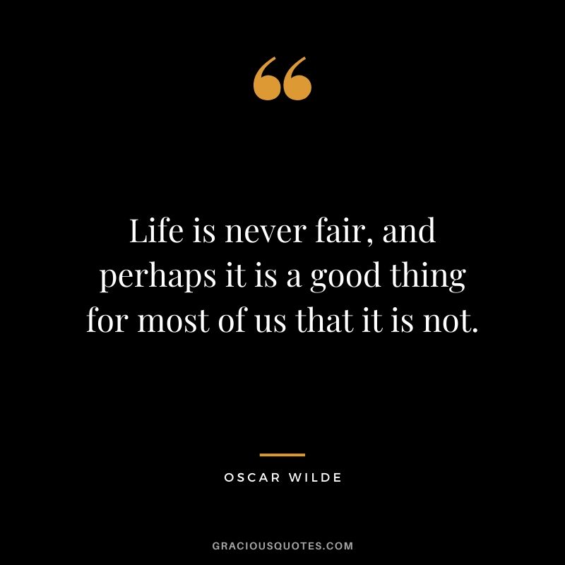 Life is never fair, and perhaps it is a good thing for most of us that it is not.