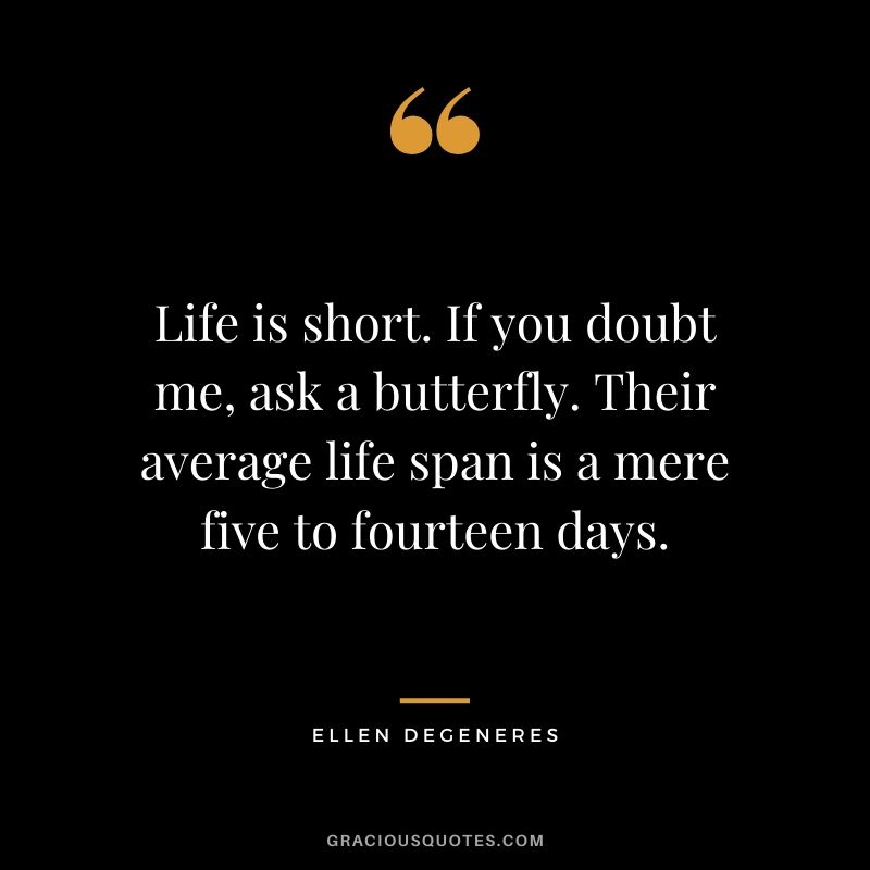 Life is short. If you doubt me, ask a butterfly. Their average life span is a mere five to fourteen days.