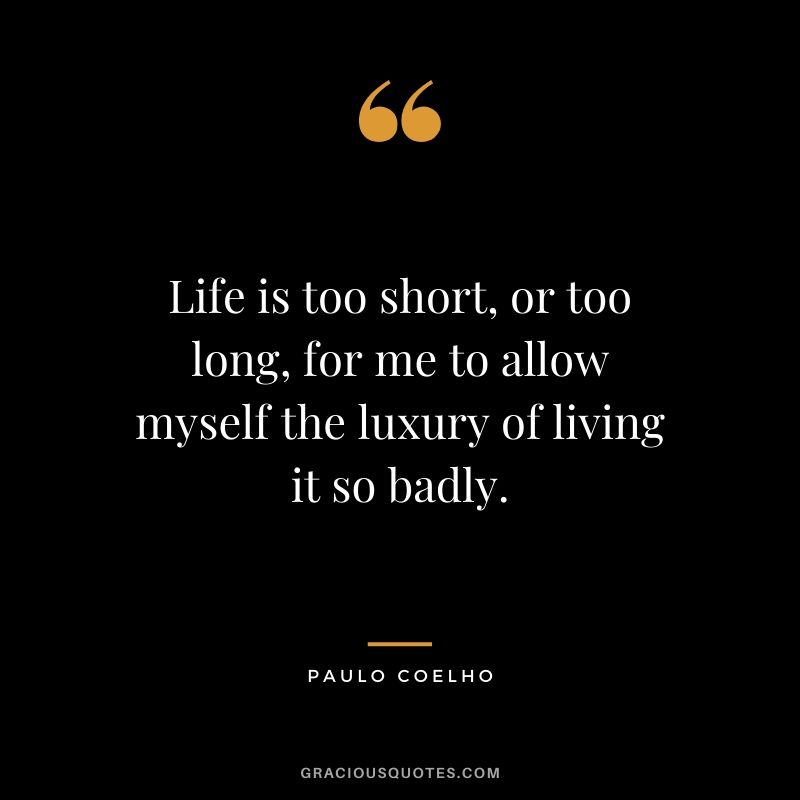 Life is too short, or too long, for me to allow myself the luxury of living it so badly.