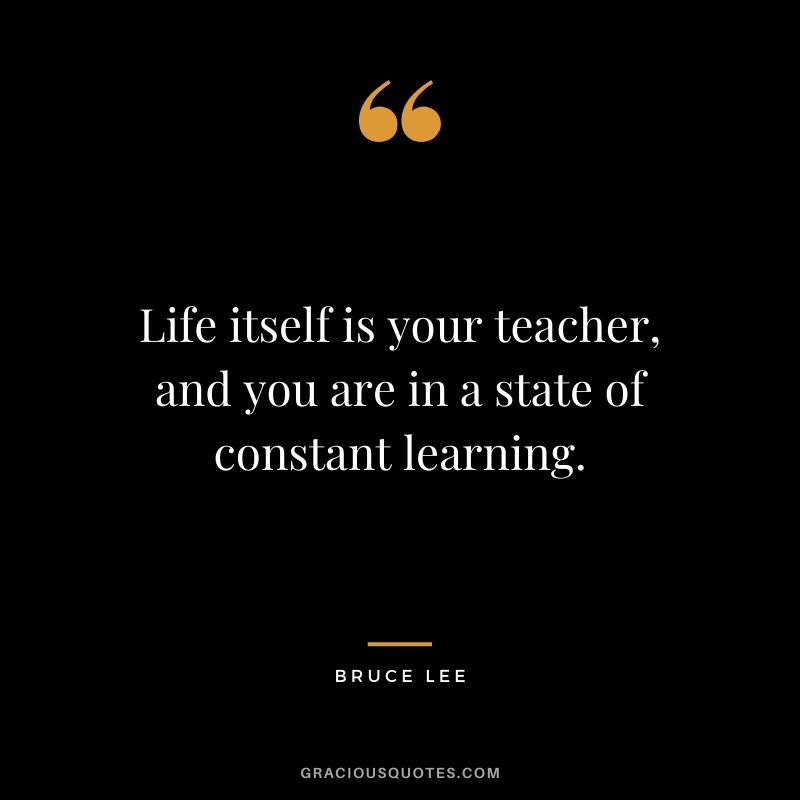 Life itself is your teacher, and you are in a state of constant learning.