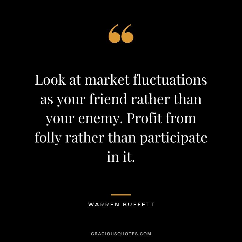 Look at market fluctuations as your friend rather than your enemy. Profit from folly rather than participate in it. - Warren Buffett