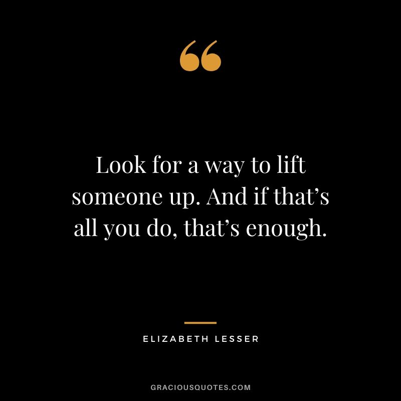 Look for a way to lift someone up. And if that’s all you do, that’s enough. - Elizabeth Lesser