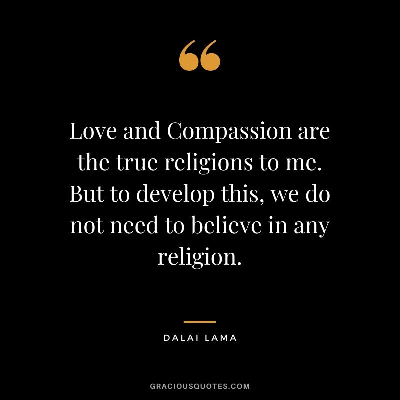 Love and Compassion are the true religions to me. But to develop this, we do not need to believe in any religion.