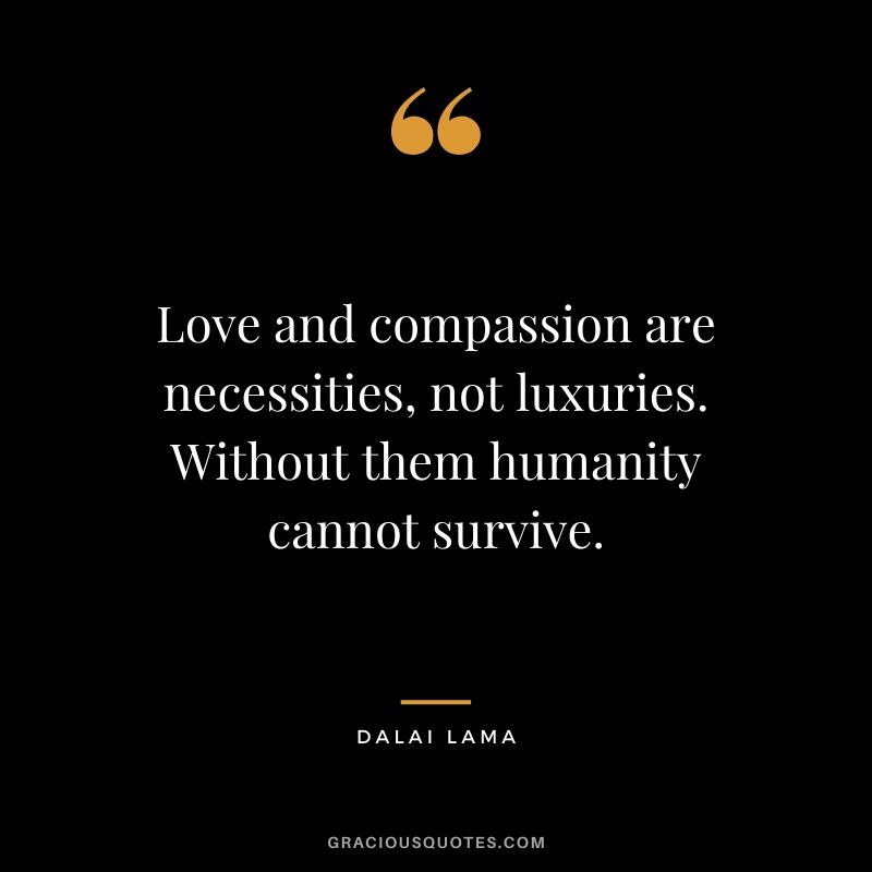 Love and compassion are necessities, not luxuries. Without them humanity cannot survive. - Dalai Lama