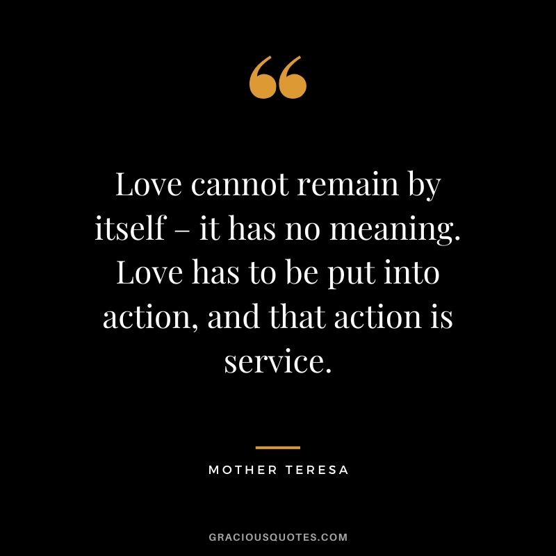 Love cannot remain by itself – it has no meaning. Love has to be put into action, and that action is service.