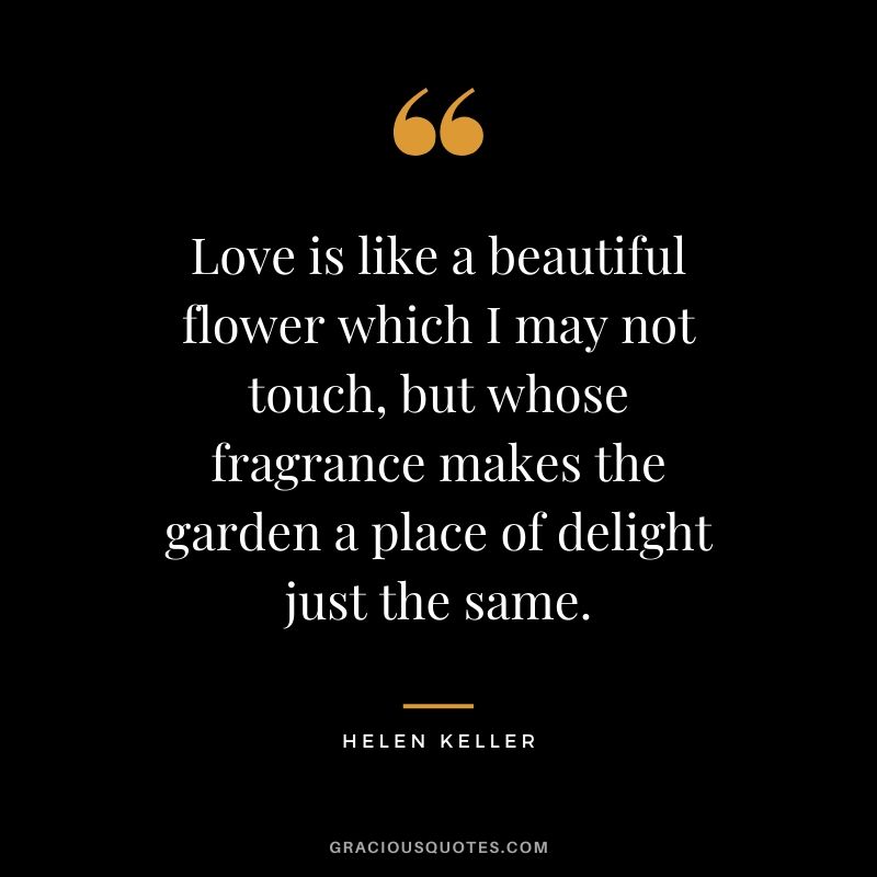 Love is like a beautiful flower which I may not touch, but whose fragrance makes the garden a place of delight just the same.