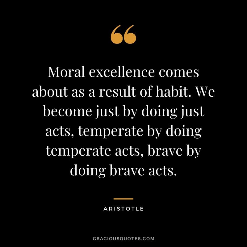 Moral excellence comes about as a result of habit. We become just by doing just acts, temperate by doing temperate acts, brave by doing brave acts.