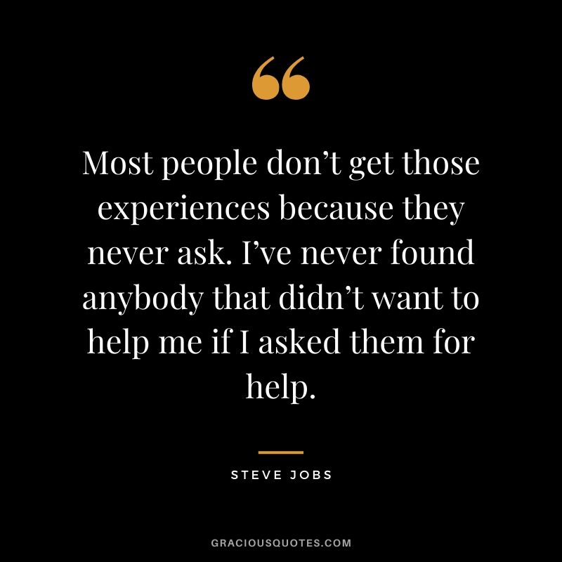 Most people don’t get those experiences because they never ask. I’ve never found anybody that didn’t want to help me if I asked them for help.