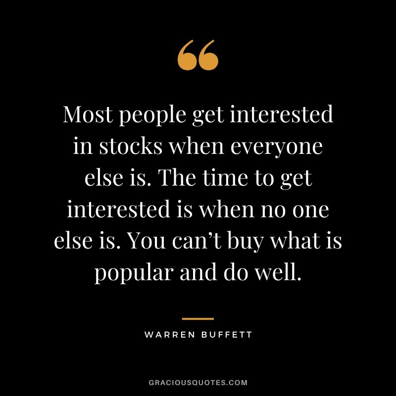 Most people get interested in stocks when everyone else is. The time to get interested is when no one else is. You can’t buy what is popular and do well.