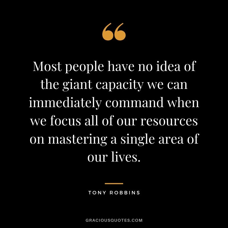 Most people have no idea of the giant capacity we can immediately command when we focus all of our resources on mastering a single area of our lives.