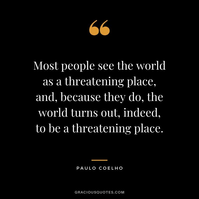 Most people see the world as a threatening place, and, because they do, the world turns out, indeed, to be a threatening place.