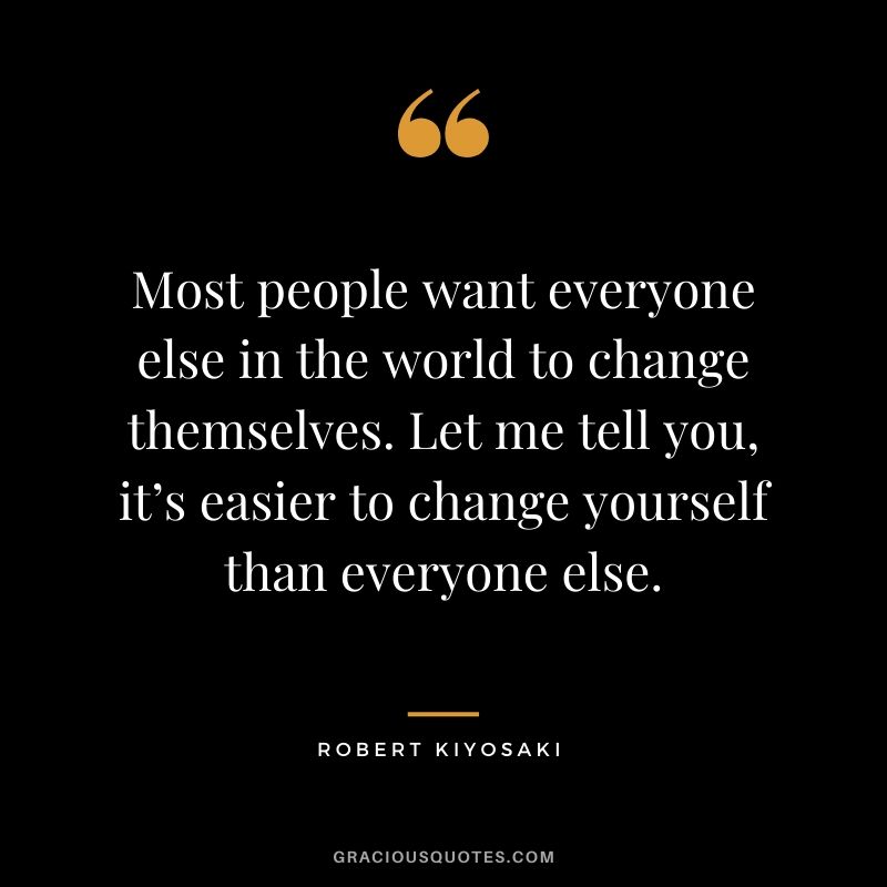 Most people want everyone else in the world to change themselves. Let me tell you, it’s easier to change yourself than everyone else.