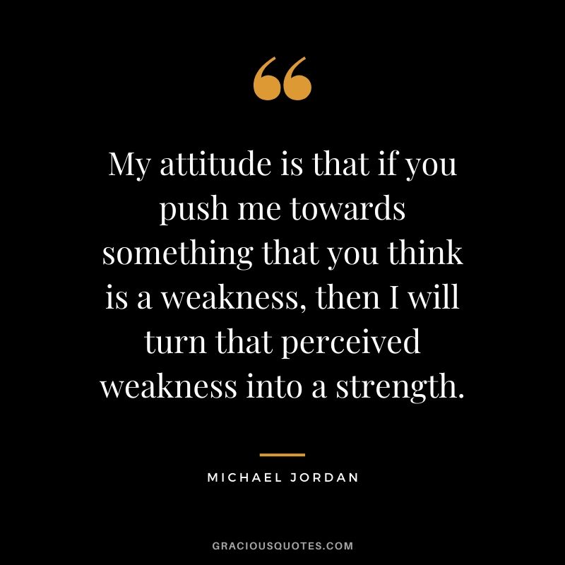 My attitude is that if you push me towards something that you think is a weakness, then I will turn that perceived weakness into a strength.