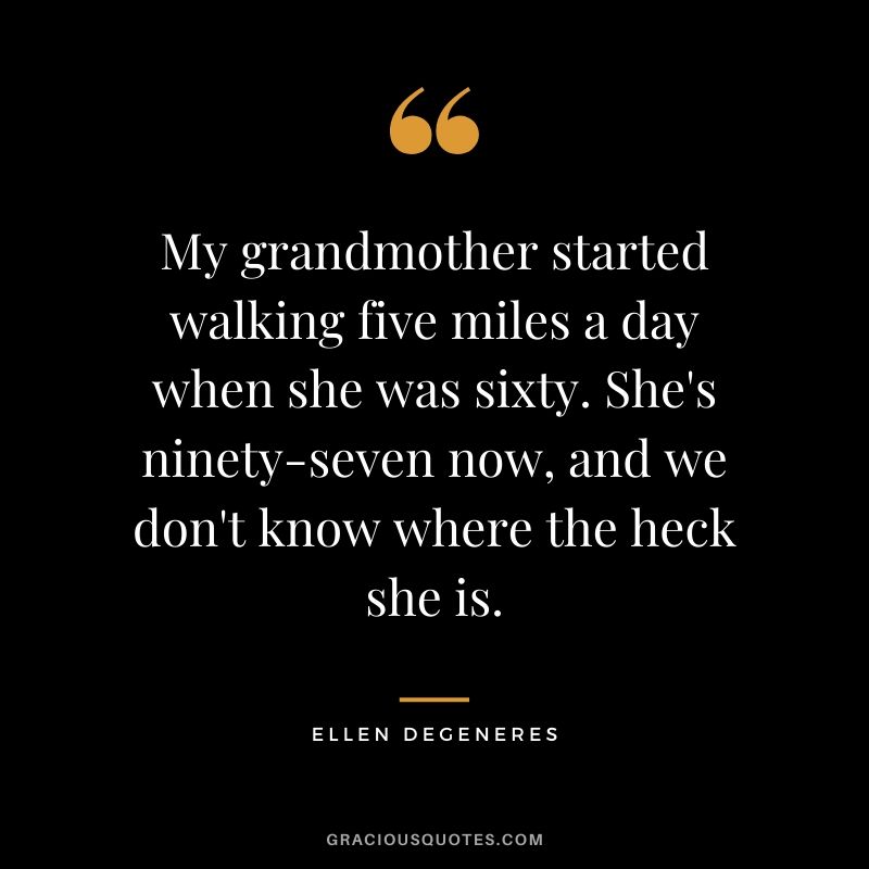 My grandmother started walking five miles a day when she was sixty. She's ninety-seven now, and we don't know where the heck she is.