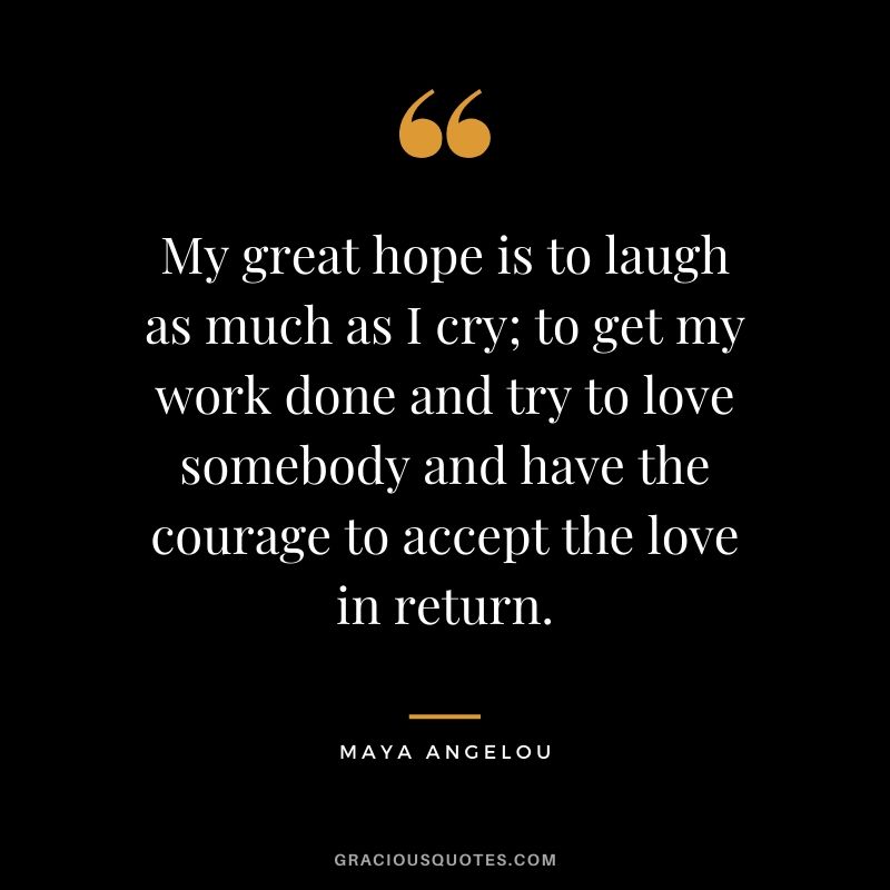 My great hope is to laugh as much as I cry; to get my work done and try to love somebody and have the courage to accept the love in return.