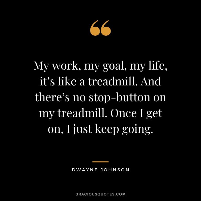 My work, my goal, my life, it’s like a treadmill. And there’s no stop-button on my treadmill. Once I get on, I just keep going.