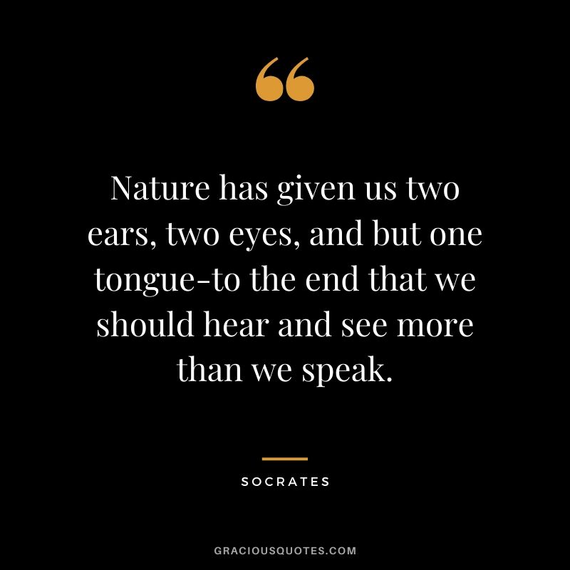 Nature has given us two ears, two eyes, and but one tongue-to the end that we should hear and see more than we speak.