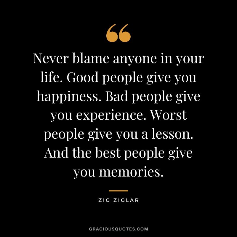 Never blame anyone in your life. Good people give you happiness. Bad people give you experience. Worst people give you a lesson. And the best people give you memories.
