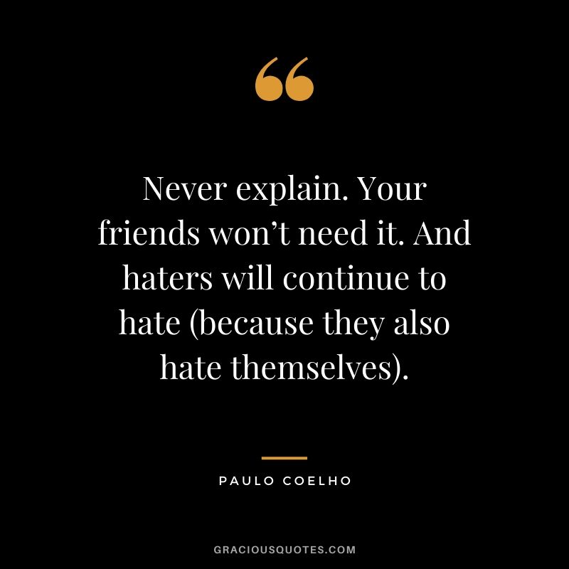 Never explain. Your friends won’t need it. And haters will continue to hate (because they also hate themselves).