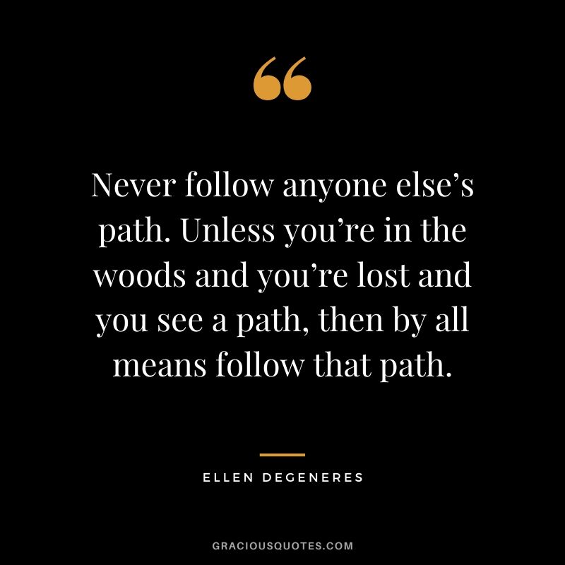 Never follow anyone else’s path. Unless you’re in the woods and you’re lost and you see a path, then by all means follow that path.
