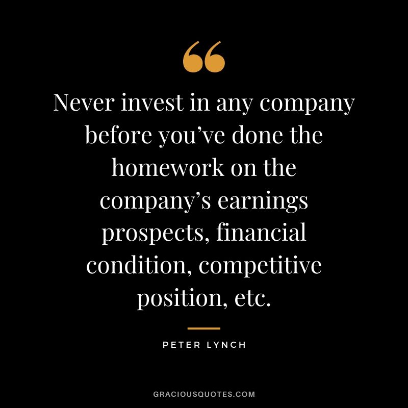 Never invest in any company before you’ve done the homework on the company’s earnings prospects, financial condition, competitive position, etc.