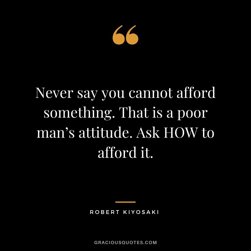 Never say you cannot afford something. That is a poor man’s attitude. Ask HOW to afford it.