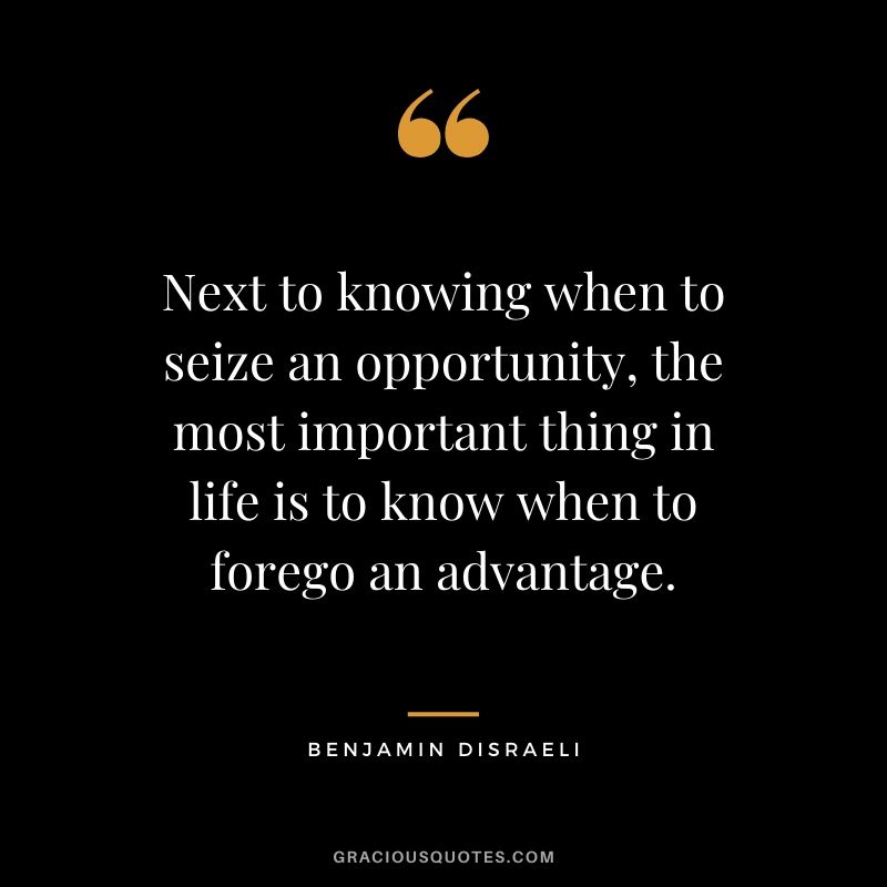 Next to knowing when to seize an opportunity, the most important thing in life is to know when to forego an advantage.