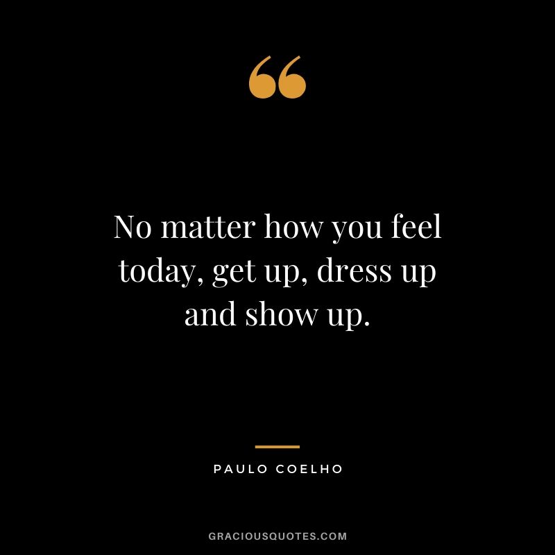 No matter how you feel today, get up, dress up and show up.