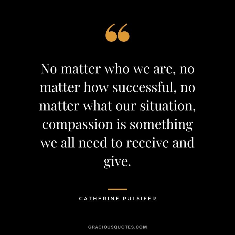 No matter who we are, no matter how successful, no matter what our situation, compassion is something we all need to receive and give. - Catherine Pulsifer