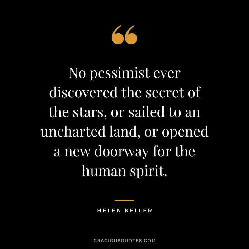 No pessimist ever discovered the secret of the stars, or sailed to an uncharted land, or opened a new doorway for the human spirit.
