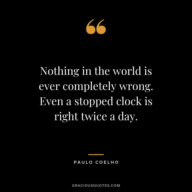 Nothing in the world is ever completely wrong. Even a stopped clock is right twice a day.