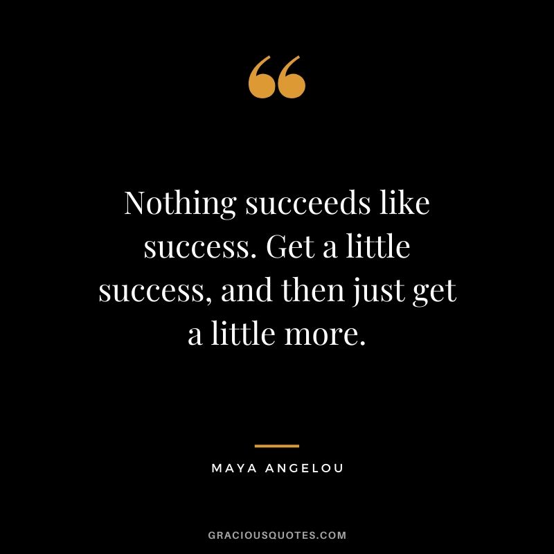 Nothing succeeds like success. Get a little success, and then just get a little more.