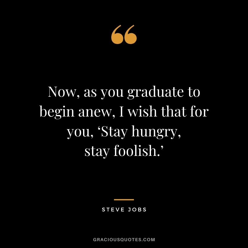 Now, as you graduate to begin anew, I wish that for you, ‘Stay hungry, stay foolish.’