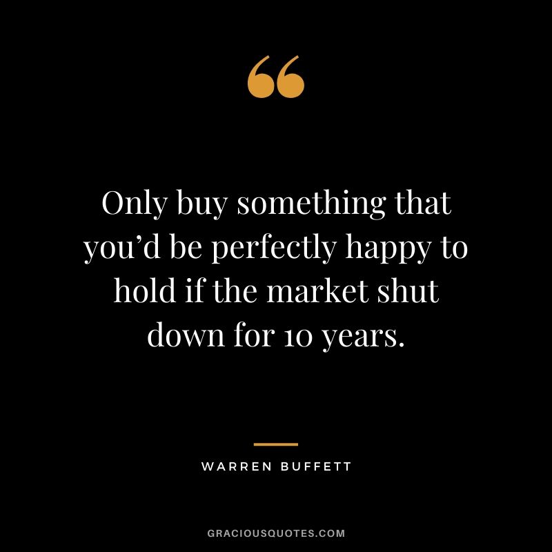 Only buy something that you’d be perfectly happy to hold if the market shut down for 10 years. - Warren Buffett